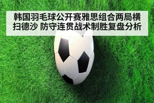 韩国羽毛球公开赛雅思组合两局横扫德沙 防守连贯战术制胜复盘分析