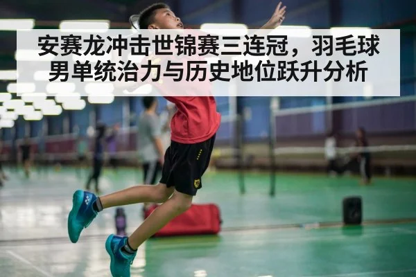 安赛龙冲击世锦赛三连冠，羽毛球男单统治力与历史地位跃升分析