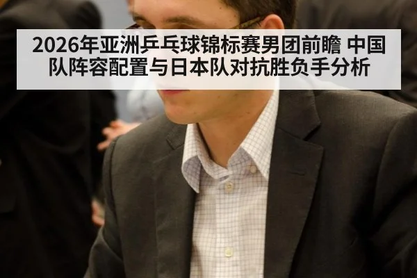 2026年亚洲乒乓球锦标赛男团前瞻 中国队阵容配置与日本队对抗胜负手分析