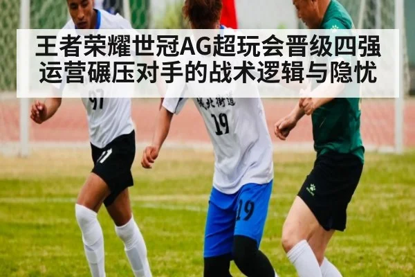 王者荣耀世冠AG超玩会晋级四强 运营碾压对手的战术逻辑与隐忧
